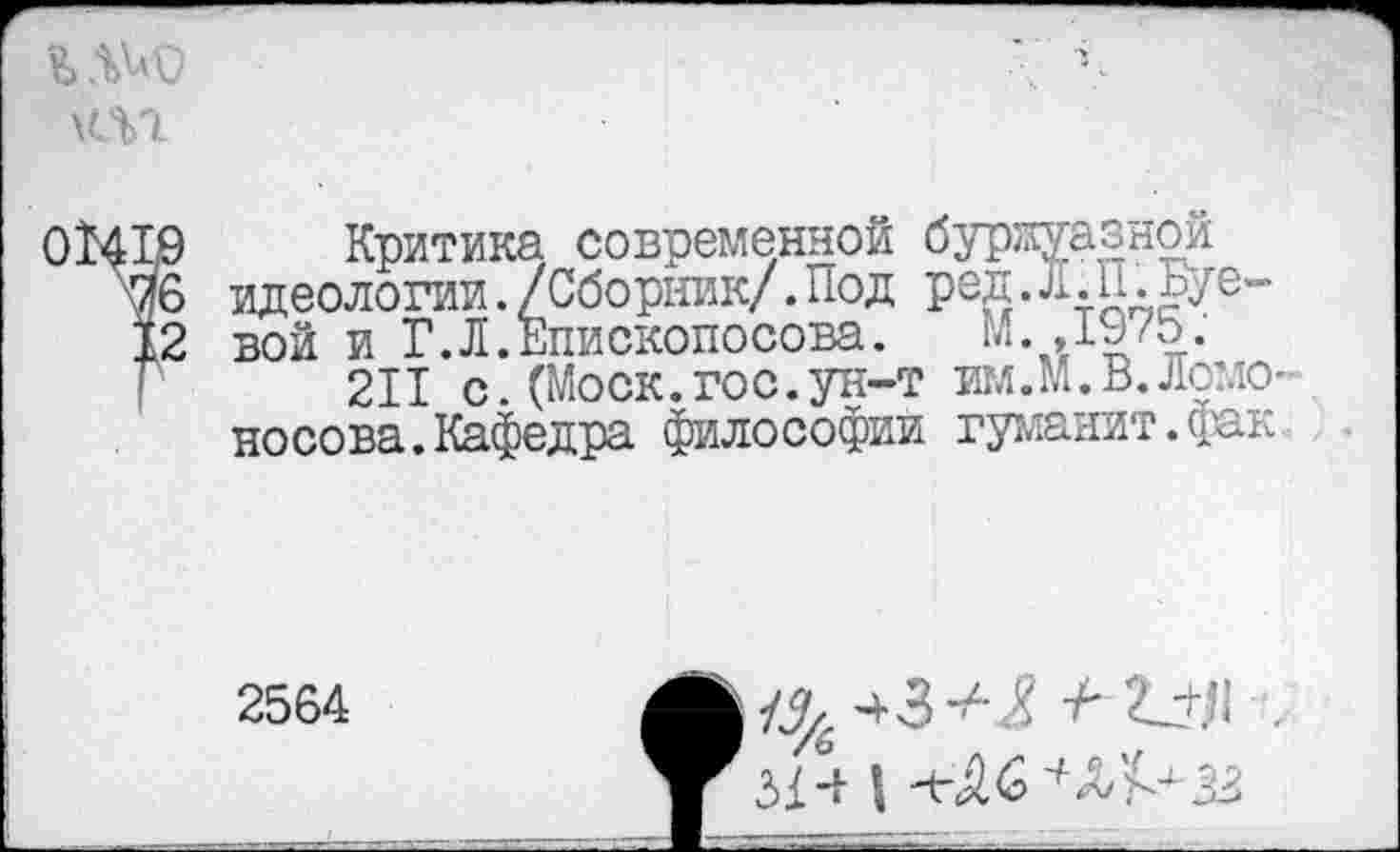 ﻿\<Л1
01419 Критика современной бурзхуазнои
76 идеологии./Сборник/.Под ред.л.П.Буе-
12 вой и Г.Л.Епископосова. М. Д975.
211 с.(Моск.гос.ун-т им.М.В.Ломо-Носова.Кафедра философии гуманит.фак.
2564
31 |